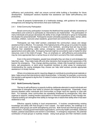 sufficiency and productivity, relief can ensure survival while building a foundation for future
development. Subsequent sections illustrate how assistance can foster self-sufficiency and
productivity.

      Annex B presents fundamentals of a livelihoods strategy, with guidance for assessing
emergencies and designing interventions that save livelihoods.

2.4.1   Enlist Community Participation

        Broad community participation increases the likelihood that people will take ownership of
interventions and continue to participate as interventions are implemented. The participation of
many individuals and groups decreases the ability of any single individual or group to manipulate
the situation for personal benefit. Participants include vulnerable populations, elites, women, ethnic
minorities, children, rural and urban residents, government and community leaders.

        Participants can help relief workers understand the community’s values and design
assistance that is effective. For example, if the highest priority of the group is to protect its assets
(such as oxen) even at the expense of some of its members, providing food aid may be less
effective than establishing cattle camps, emergency vaccination programs, or negotiated
agreements to end cattle raids. Emergency food aid might be converted to cash or traded for other
resources, even in the midst of hunger. Thus, an emphasis on self-sufficiency and productivity
may be more appropriate than a narrow focus on short-term survival of the most vulnerable.

       Even in the worst of disasters, people have strengths they can draw on and strategies that
help them cope. They make trade-offs and other decisions that recognize their awareness of life
beyond the emergency. They change planting practices, initiate inter-household transfers and
loans, sell possessions, or send some household members to other areas for employment.
Understanding the coping strategies they choose can help relief workers provide appropriate
assistance in a timely manner.

        Where circumstances permit, requiring villagers to contribute by providing local materials or
labor, helps ensure that interventions match local priorities. In Somalia, for example, a community
that wanted a well agreed to dig the first 10 meters if a donor provided Food for Work for the rest of
the well digging.

2.4.2   Build Community Capacity

       The key to self-sufficiency is capacity building–deliberate attempts to assist individuals and
communities to strengthen their ability to prevent and mitigate emergencies. Essentially, crises
become disasters when individuals and communities no longer have the capacity to cope with
them. For example, when communities are repeatedly threatened by emergencies, they often
organize to respond, creating herders associations or informal cooperatives to help manage risk.
Capacity building can strengthen their ability to manage risk or restore their ability when it has been
weakened or lost.

       Effective capacity building is local empowerment. It involves complementing existing
knowledge and ability with that brought in from outside. For relief workers, the challenge is to
determine what groups are worth strengthening and how. Both formal and informal groups merit
consideration, including government-based organizations, community health committees, traditional
healers, pastoral associations and women’s committees. In emergency responses, the potential
contribution of local groups is routinely missed. Using local groups and their members avoids



                                 9
 