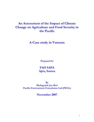 An Assessment of the Impact of Climate
Change on Agriculture and Food Security in
               the Pacific


          A Case study in Vanuatu




                    Prepared for

                  FAO SAPA
                  Apia, Samoa


                          By
                  Muliagatele Joe Reti
     Pacific Environment Consultants Ltd (PECL)

                 November 2007




                                                  1
 