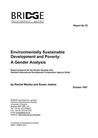 Report No 52




Environmentally Sustainable
Development and Poverty:
A Gender Analysis
Report prepared for the Gender Equality Unit,
Swedish International Development Cooperation Agency (Sida)




by Rachel Masika and Susan Joekes
                                                              October 1997




BRIDGE (development - gender)
Institute of Development Studies
University of Sussex
Brighton BN1 9RE, UK
Tel: +44 (0) 1273 606261
Fax: +44 (0) 1273 621202
Email: bridge@ids.ac.uk
Website: http://www.ids.ac.uk/bridge/



© Institute of Development Studies
ISBN 1 85864 345 7
 
