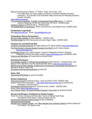 Backyard Composting in Alaska 2nd Edition Video, 30 minutes: $15
        This video gives you step by step instruction for successful Alaskan backyard
        production. Your donation of $15 benefits Valley Community for Recycling Solutions,
        Tel 907-745-5544
www.valleyrecycing.org
The Humanure Handbook. A Guide to Composting Human Manure by J. C. Jenkins,
        Jenkins Publishing, PO Box 607 Grove City, PA 16127. (ACRES USA)
Lessons in Nature by Malcolm Beck (ACRES USA)
The Rodale Book of Composting. Martin and Gershuny, Eds Rodale Press. (ACRES USA)

Composting- Large-Scale
See www.biocycle.com Email: biocycle@jgpress.com

Composting- Worms (Vermiculture)
Worms Eat My Garbage by Mary Appelhof (ACRES USA)
The Worm Book by Loren Nancarrow and Janet Hogan Taylor (ACRES USA)

Compost Tea and Soil Food Web
Compost Tea Brewing Manual see latest edition by Dr. Elaine Ingham www.soilfoodweb.com
The Field Guide for Actively Aerated Compost Tea (AACT) by Dr. Elaine Ingham
        www.soilfoodweb.com
Soil Biology Primer by Dr. Elaine Ingham, Andrew R. Moldenke & Clive A. Edwards
        Published by NRCS Soil Quality Institute (www.soilfoodweb.com and ACRES USA)
Teaming with Microbes Jeff Lowenfels and Wayne Lewis

Extending the Season
Four Season Harvest and Winter Harvest Manual by Eliot Coleman. Chelsea Green. Four
Season Farm, 609 Weir Cove Rd, Harborside ME 04642 www.fourseasonfarm.com
Microfarming at High Latitudes: A Resource for Small-scale, Cold-climate Food Security by
Michael A. Kircher, Palmer AK
Successful Cold Climate Gardening by Lewis Hill

Herbs, Wild
Discovering Wild Plants by Janice Schofield

Genetic Engineering
The Future of Food by Deborah Garcia: book and VHS or DVD (ACRES USA)
Organic Consumers Association: http://www.organicconsumers.org for products list,
        campaigns, and information.
Genetically Engineered Food by R. Cummins and B. Lilliston (ACRES USA)
Green Peace www.greenpeace.org.uk
Your Right to Know: GE and the Secret Changes in Your Food, by Andrew Kimbrell

Harvest and Storage & Cookbooks for Garden Surplus
"Build Your Own Underground Root Cellar," by Ed. of Mother Earth News.
         (from Mother Earth News or Storey's Bulletin #A-76)
Canning and Preserving without Sugar by Norma MacRae.
Moosewood Daily Specials
Recipes from a Kitchen Garden and More Recipes from a Kitchen Garden by Rene Shepard &
         Fran Raboff, Ten Speed Press
                                              2
 