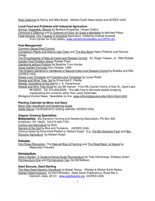Root Cellaring by Nancy and Mike Bubel. (Mother Earth News books and ACRES USA)

Local Food and Problems with Industrial Agriculture
Animal, Vegetable, Miracle by Barbara Kingsolver, Harper Collins
Omnivore’s Dilemma and In Defense of Food: An Eater’s Manifesto by Michael Pollan
Fatal Harvest: The Tragedy of Industrial Agriculture Edited by Andrew Kimbrell
         From Center for Food Safety, www.centerforfoodsafety.org/YRTK.cfm

Pest Management
Common Sense Pest Control.
Companion Plants and How to Use Them and The Bug Book Helen Philbrick and Richard
Gregg.
The Encyclopedia of Natural Insect and Disease Control. Ed. Roger Yepsen, Jr. 1984 Rodale
Garden Pest Problem Solver Rodale Press
Gardening without Poisons by Beatrice Trum Hunter.
Great Garden Formulas from Rodale, 1999.
The Organic Gardener’s Handbook of Natural Insect and Disease Control by Bradley and Ellis
(ACRES USA)
Roses Love Tomatoes and Carrots Love Tomatoes by Louse Riotte
Weeds and What They Tell by Ehrenfried E. Pfeiffer
Weeds: Guardians of the Soil by J. A. Cocannouer.
Weeds and Why They Grow by Jay Mc Caman. From Mc Caman Farms, 9 Oak St., Sand Lake
         MI 49343. Tel 616-636-8226. This tells how to eliminate weeds simply by
         manipulating the nutrients rather than using herbicides.
Biological Control News. Newsletter on line www.entomology.wisc.edu/mbcn/mbcn.html

Planting Calendar by Moon and Stars
Moon Sign Handbook and Gardening Guide.
Stella Natura, the Biodynamic sowing calendar (ACRES USA)

Organic Growing Specialties:
Biodynamics: Bio-Dynamic Farming and Gardening Association, PO Box 550,
Kimberton, PA 19442, Tel 215-935-7797.
Culture and Agriculture by Storl
Secrets of the Soil by Bird and Tompkins (ACRES USA)
Various books by Ehrenfried Pfeiffer or Herbert Koepf. E.g. The Bio-Dynamic Farm and Bio-
Dynamic Agriculture by Herbert Koepf

Fukuoka
One Straw Revolution, The Natural Way of Farming and The Road Back to Nature by
        Masanobu Fukuoka

Permaculture
Gaia’s Garden A Guide to Home-Scale Permaculture by Toby Hemenway. Chelsea Green
Permaculture One and Permaculture Two. By Bill Mollison

Seed Sources, Seed Starting
The New Seed Starter's Handbook by Bubel, Nancy. (Rodale & Mother Earth News)
Garden Seed Inventory by Kent Whealey. Seed Saver Publications, Rural Rte 3,
        Decorah, Iowa, 52101. www.seedsavers.org (ACRES USA)
                                             3
 