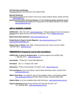Soil Chemistry and Biology
The Soul of Soil by Grace Gershuny and Joseph Smillie

Spiritual Gardening
The Findhorn Garden by the Findhorn Community. Harper Colophon Books, Harper and Row,
      www.findhorn.org
Behaving as if the God in All Things Mattered and The Perelandra Garden Workbook I and II.
         By Machaelle Small Wright from Perelandra Ltd., Box 3603, Warrenton, VA, 22724.
         www.perelandra-ltd.com


KEY to SOURCES of BOOKS
ACRES USA 1- 800- 355- 5313 www.acresusa.com Request catalog for books and request a
separate list for tapes and CD’s from annual conferences. Email info@acresusa.com

Mother Earth News bookstore www.motherearthnews.com

Rodale Books & Organic Garden Magazine www.organicgardening.com Email:
organicgardening@rodale.com

Storey's How-To Books, Dept. 9069, 105 School House Rd, Pownal, Vermont, 05261.
1-800-827-8673 www.storey.com


PERIODICALS (magazines and on-line newsletters)
ACRES USA: A Voice for EcoAgriculture. A monthly magazine from ACRES USA .
      1- 800-355- 5313 www.acresusa.com

Countryside    PO Box 6017, Duluth MN 55806-6017

Farmstead     Box 111, Freedom, ME 04941

Horticulture PO Box 51455, Boulder, CO 80321-1455 www.hortmag.com

The Land Report (of the Land Institute) 2440 E Water Well Road Salina, Kansas 67401
       www.landinstitute.org

Mother Earth News; the magazine; also on-line newsletter, books, and booklets available.
        www.motherearthnews.com PO Box 56304, Boulder, Colorado 80323-6304

Organic Bytes an on-line newsletter about safe food issues. www.organicconsumers.org

Organic Gardening (Rodale Press) PO Box 7377 Red Oak IA 51591-7377
        Tel 1-800-666-2206 www.organicgardening.com




                                             4
 