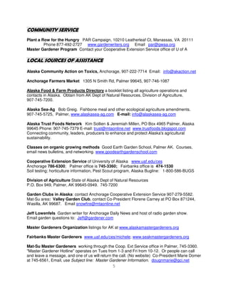 COMMUNITY SERVICE
Plant a Row for the Hungry PAR Campaign, 10210 Leatherleaf Ct, Manassas, VA 20111
         Phone 877-492-2727 www.gardenwriters.org Email par@gwaa.org
Master Gardener Program Contact your Cooperative Extension Service office of U of A

LOCAL SOURCES OF ASSISTANCE
Alaska Community Action on Toxics, Anchorage, 907-222-7714 Email: info@akaction.net

Anchorage Farmers Market 1305 N Smith Rd, Palmer 99645, 907-746-1087

Alaska Food & Farm Products Directory a booklet listing all agriculture operations and
contacts in Alaska. Obtain from AK Dept of Natural Resources, Division of Agriculture,
907-745-7200.

Alaska Sea-Ag Bob Greig. Fishbone meal and other ecological agriculture amendments.
907-745-5725, Palmer, www.alaskasea-ag.com E-mail: info@alaskasea-ag.com

Alaska Trust Foods Network Kim Sollien & Jeremiah Millen, PO Box 4965 Palmer, Alaska
99645 Phone: 907-745-7379 E-mail: trust@mtaonline.net www.trustfoods.blogspot.com
Connecting community, leaders, producers to enhance and protect Alaska's agricultural
sustainability.

Classes on organic growing methods Good Earth Garden School, Palmer AK. Courses,
email news bulletins, and networking. www.goodearthgardenschool.com

Cooperative Extension Service of University of Alaska www.uaf.edu/ces
Anchorage 786-6300; Palmer office is 745-3360; Fairbanks office is 474-1530
Soil testing; horticulture information, Pest Scout program, Alaska Bugline: 1-800-586-BUGS

Division of Agriculture State of Alaska Dept of Natural Resources
P.O. Box 949, Palmer, AK 99645-0949. 745-7200

Garden Clubs in Alaska: contact Anchorage Cooperative Extension Service 907-279-5582.
Mat-Su area: Valley Garden Club, contact Co-President Florene Carney at PO Box 871244,
Wasilla, AK 99687. Email snowfire@mtaonline.net

Jeff Lowenfels Garden writer for Anchorage Daily News and host of radio garden show.
Email garden questions to: Jeff@gardener.com

Master Gardeners Organization listings for AK at www.alaskamastergardeners.org

Fairbanks Master Gardeners www.uaf.edu/ces/michele; www.seakmastergardeners.org

Mat-Su Master Gardeners working through the Coop. Ext Service office in Palmer, 745-3360.
"Master Gardener Hotline" operates on Tues from 1-3 and Fri from 10-12. Or people can call
and leave a message, and one of us will return the call. (No website) Co-President Marie Domer
at 745-6561, Email, use Subject line: Master Gardener Information. dougnmarie@gci.net
                                              5
 