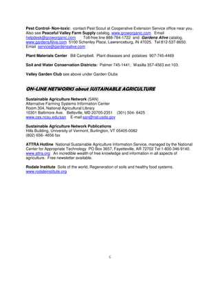 Pest Control- Non-toxic: contact Pest Scout at Cooperative Extension Service office near you.
Also see Peaceful Valley Farm Supply catalog, www.groworganic.com Email
helpdesk@groworganic.com      Toll-free line 888-784-1722 and Gardens Alive catalog,
www.gardensAlive.com 5100 Schenley Place, Lawrenceburg, IN 47025. Tel 812-537-8650.
Email service@gardensalive.com

Plant Materials Center Bill Campbell. Plant diseases and potatoes 907-745-4469

Soil and Water Conservation Districts: Palmer 745-1441; Wasilla 357-4563 ext 103.

Valley Garden Club see above under Garden Clubs


ON-LINE NETWORKS about SUSTAINABLE AGRICULTURE
Sustainable Agriculture Network (SAN)
Alternative Farming Systems Information Center
Room 304, National Agricultural Library
10301 Baltimore Ave. Beltsville, MD 20705-2351 (301) 504- 6425
www.ces.ncsu.edu/san E-mail san@nal.usda.gov

Sustainable Agriculture Network Publications
Hills Building, University of Vermont, Burlington, VT 05405-0082
(802) 656- 4656 fax

ATTRA Hotline National Sustainable Agriculture Information Service, managed by the National
Center for Appropriate Technology PO Box 3657, Fayetteville, AR 72702 Tel 1-800-346-9140.
www.attra.org An incredible wealth of free knowledge and information in all aspects of
agriculture. Free newsletter available.

Rodale Institute Soils of the world, Regeneration of soils and healthy food systems.
www.rodaleinstitute.org




                                               6
 