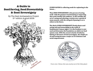 A Guide to                  If SEED SAVING is collecting seeds for replanting in the
Seed Saving, Seed Stewardship        future…

     & Seed Sovereignty              Then SEED STEWARDSHIP is the process of saving
                                     seeds with the purpose of maintaining or improving
   By The Seed Ambassadors Project   that seed’s health and resilience. It also includes the
       2nd edition August 2008       act of saving and selecting a variety over a period of
                                     many seasons, with the end goal of passing it on to
                                     others in the future.

                                     The ideal of SEED SOVEREIGNTY firmly plants seed
                                     saving and seed stewardship in the realm of
                                     fundamental human rights. It is the freedom to save
                                     seed and determine the foundation on which our food
                                     system rests. With the current attacks of industry
                                     hitting at the heart of food sovereignty, the simple act
                                     of seed saving becomes a major act of resistance and
                                     social empowerment.




                                      Front cover: Celeriac (the tasty starchy root of the Celery plant)
 