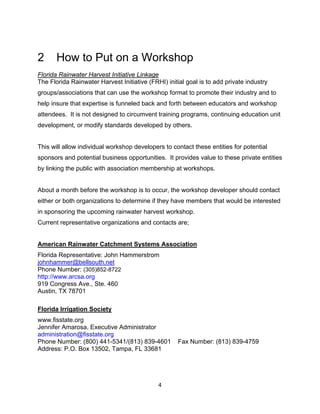 2      How to Put on a Workshop
Florida Rainwater Harvest Initiative Linkage
The Florida Rainwater Harvest Initiative (FRHI) initial goal is to add private industry
groups/associations that can use the workshop format to promote their industry and to
help insure that expertise is funneled back and forth between educators and workshop
attendees. It is not designed to circumvent training programs, continuing education unit
development, or modify standards developed by others.


This will allow individual workshop developers to contact these entities for potential
sponsors and potential business opportunities. It provides value to these private entities
by linking the public with association membership at workshops.


About a month before the workshop is to occur, the workshop developer should contact
either or both organizations to determine if they have members that would be interested
in sponsoring the upcoming rainwater harvest workshop.
Current representative organizations and contacts are;


American Rainwater Catchment Systems Association
Florida Representative: John Hammerstrom
johnhammer@bellsouth.net
Phone Number: (305)852-8722 
http://www.arcsa.org
919 Congress Ave., Ste. 460
Austin, TX 78701

Florida Irrigation Society
www.fisstate.org
Jennifer Amarosa, Executive Administrator
administration@fisstate.org
Phone Number: (800) 441-5341/(813) 839-4601          Fax Number: (813) 839-4759
Address: P.O. Box 13502, Tampa, FL 33681




                                             4
 
 