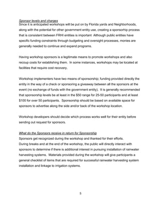 Sponsor levels and charges
Since it is anticipated workshops will be put on by Florida yards and Neighborhoods,
along with the potential for other government entity use, creating a sponsorhip process
that is consistent between FRHI entities is important Although public entities have
specific funding constraints through budgeting and oversight processes, monies are
generally needed to continue and expand programs.


Having workshop sponsors is a legitimate means to promote workshops and also
recoup costs for establishing them. In some instances, workshops may be located at
facilities that require cost recovery.


Workshop implementers have two means of sponsorship; funding provided directly the
entity in the way of a check or sponsoring a giveaway between all the sponsors at the
event (no exchange of funds with the government entity). It is generally recommended
that sponsorship levels be at least in the $50 range for 25-50 participants and at least
$100 for over 50 participants. Sponsorship should be based on available space for
sponsors to advertise along the side and/or back of the workshop location.


Workshop developers should decide which process works well for their entity before
sending out request for sponsors.


What do the Sponsors receive in return for Sponsorship
Sponsors get recognized during the workshop and thanked for their efforts.
During breaks and at the end of the workshop, the public will directly interact with
sponsors to determine if there is additional interest in pursuing installation of rainwater
harvesting systems. Materials provided during the workshop will give participants a
general checklist of items that are required for successful rainwater harvesting system
installation and linkage to irrigation systems.




                                              5
 
 