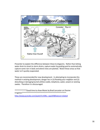 Presenter to explain the difference between these to diagrams.  Rather than letting 
water drain to street to storm drains, capture water by grading yard to automatically 
capture some rain in beds and where trees are planted.  Mulch these areas so that 
water isn’t quickly evaporated.


These are recommended for new development.  In attempting to incorporate this 
method in existing development, danger lies in (1) flooding your neighbor and (2) 
disturbing or damaging buried utilities (cable, telephone, water, sewer) or existing 
swales.  Therefore it is discouraged.


************Good time to show Movie by Brad Lancaster on Passive 
************G d ti      t h M i b B dL            t      P i
Irrigation*********************************************
http://www.youtube.com/watch?v=k9Ku_xpyLK4&feature=related




                                                                                         30
 