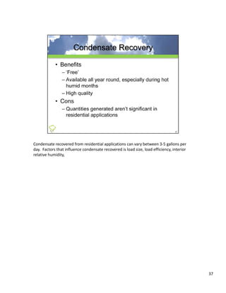 Condensate recovered from residential applications can vary between 3‐5 gallons per 
day.  Factors that influence condensate recovered is load size, load efficiency, interior 
relative humidity, 




                                                                                             37
 