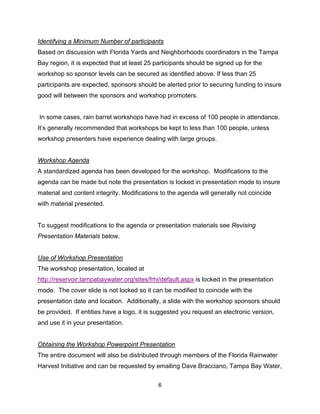 Identifying a Minimum Number of participants
Based on discussion with Florida Yards and Neighborhoods coordinators in the Tampa
Bay region, it is expected that at least 25 participants should be signed up for the
workshop so sponsor levels can be secured as identified above. If less than 25
participants are expected, sponsors should be alerted prior to securing funding to insure
good will between the sponsors and workshop promoters.


    In some cases, rain barrel workshops have had in excess of 100 people in attendance.
It’s generally recommended that workshops be kept to less than 100 people, unless
workshop presenters have experience dealing with large groups.


Workshop Agenda
A standardized agenda has been developed for the workshop. Modifications to the
agenda can be made but note the presentation is locked in presentation mode to insure
material and content integrity. Modifications to the agenda will generally not coincide
with material presented.


To suggest modifications to the agenda or presentation materials see Revising
Presentation Materials below.


Use of Workshop Presentation
The workshop presentation, located at
http://reservoir.tampabaywater.org/sites/frhi/default.aspx is locked in the presentation
mode. The cover slide is not locked so it can be modified to coincide with the
presentation date and location. Additionally, a slide with the workshop sponsors should
be provided. If entities have a logo, it is suggested you request an electronic version,
and use it in your presentation.


Obtaining the Workshop Powerpoint Presentation
The entire document will also be distributed through members of the Florida Rainwater
Harvest Initiative and can be requested by emailing Dave Bracciano, Tampa Bay Water,


                                             6
 
 