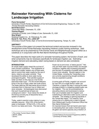 Rainwater Harvesting With Cisterns for
Landscape Irrigation
Pacia Hernandez*
University of South Florida, Department of Civil & Environmental Engineering, Tampa, FL, USA
*
 Florida Rainwater Harvesting Initiative
David Bracciano*
Tampa Bay Water, Clearwater, FL, USA
Thomas Rupert*
University of Florida, Levin College of Law, Gainesville, FL, USA
Skip Wright*
Newberg Irrigation Inc., St. Petersburg, FL, USA
Daniel H. Yeh, Ph.D., P.E., LEED AP*
University of South Florida, Dept. of Civil & Environmental Engineering, Tampa, FL, USA

ABSTRACT
The purpose of this paper is to present the technical content and sources reviewed in the
development of the Florida Rainwater Harvesting Initiative’s public training workshops. Said
workshops are to be presented by FYN (Florida Yards and Neighborhoods) program either as a
substitute or in conjunction with the Rain Barrel Workshops throughout Florida.

This paper describes the major parts of a rainwater harvesting system, the function of each, and
what components may be necessary specifically for landscape irrigation use. Estimating
irrigation demand and calculating cistern sizing based on demand are also considered.

INTRODUCTION                                                   frozen as ice and snow, or below ground.4 Not
An ample water supply meant the survival of                    only are fresh water sources limited, but drought
many ancient civilizations. The inhabitants of                 conditions, together with increasing population
the ancient middle- eastern city of Petra were                 and the lack of availability of potable water make
able to control their water supply by the use of               it even more valuable. Several regions in the
dams, cisterns and water conduits. They                        United States, including the Tampa Bay area,
developed the ability to store water during                    are currently experiencing drought conditions
prolonged droughts. Their plentiful supply of                  that are expected to persist.
water put them on the map as a hub for the
east-west trade route.1 For the ancient Mayans                 In some parts of Florida, irrigation can account
living in the city of Sayil, water was quite scarce.           for over 50% of a single family’s water use.
The water table lay 200 feet below ground which                Therefore, a logical first step in solving the water
motivated them to discover how to collect and                  shortage problem is mitigating potable water use
store rainwater. Archaeologists have discovered                for irrigation. This can be accomplished by
that each household had at least one                           educating citizens and businesses to reduce
underground cistern.2 Even below the streets of                their use of potable water for irrigation and
the famous ancient city of Alexandria lies a                   substituting an alternative water source, such as
system of cisterns.3                                           rainwater. This strategy is gaining popularity in
                                                               the Tampa Bay region. For instance, local
Today, water’s scarcity is also making it a very               citizens are on a waiting list in order to benefit
valuable resource. Only 2.5% of the world’s                    from Hillsborough County’s Extension Office free
water is freshwater. Of that 2.5%, 0.3% can be                 Rain Barrel Workshops.5
found in our lakes and rivers. The rest is either              An important lesson that rain barrel users learn
                                                               in harvesting their own water is that the typical
                                                               55 gallon rain barrel captures only a fraction of
                                                            
1
  (The Jordan Tourism Board, 2008)                                                                                         
2                                                              4
  (NOVA, 2008)                                                     (United Nations Environment Programme (UNEP))
3                                                              5
  (Dunn)                                                           (University of Florida, 2008) 


Rainwater Harvesting With Cisterns for Landscape Irrigation                                                                   1
 