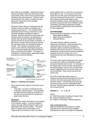 type cisterns are available. Underground tanks          pump needs to kick on and build up pressure in
require excavation costs and more structurally          the system for use. For the pump, this would
sound walls, which may be more expensive than           mean short on-off cycles until demand is met,
installing a tank above ground. As far as costs         and thus shortening the pump’s life. A pressure
are concerned, the cistern is usually the most          tank system would provide water (under
expensive component of the rainwater                    pressure) between cycles, eliminating both the
harvesting system.                                      constant cycling and wait times between cycles.
                                                        Consulting a plumbing professional is highly
Any given cistern (above or below ground) will          recommended in selecting the best equipment
require an inlet, an outlet, an overflow and a          for each application.
manway (see Figure 3). The overflow will be
positioned close to the top of the tank in case         SYSTEM SIZING
collected rainwater exceeds the cistern’s               There are several methods for sizing a cistern:
capacity. Overflow should be routed away from           • Water Balance Method
the tank (either by piping or site grading) to a        • Major Storm Event Method
location that can accommodate the overflow              • Demand Method
volume and will not cause erosion or flooding. A
flap valve (or similar device) should be used at        The water balance method is similar to
this opening to keep out unwanted animals or            balancing a checkbook. Using the size of the
insects. The manway is essential to allow               catchment area, the amount of potential
access to the inside for cleaning/servicing the         rainwater capture would be calculated and
tank. It should be safely secured at all times to       added as the amount coming ‘in’ to the system,
keep out animals and children. The cistern is           subtracting monthly demand (amount needed for
considered a confined space; appropriate safety         irrigation as amount coming ‘out’), and
procedures should be followed.                          evaluating the size and affordability of storage
                                                        capacity.

                                                        The major storm event method sizes the cistern
                                                        by assuming to collect all available rainwater
                                                        during the heaviest storm event. For example, if
                                                        the largest storm event has been measured to
                                                        be approximately 4 inches, then the catchment
                                                        area is multiplied by the conversion factor and
                                                        runoff coefficient. Said volume would be the
                                                        cistern size.

                                                        Since the Tampa Bay region does not
                                                        experience long periods of drought (it rains most
                                                        months), the most appropriate method is the
Figure 3 – Anatomy of a Cistern                         demand method. It would determine tank size
                                                        according to the amount of anticipated water
Some recommended options for the tank could             demand. Rainfall capture potential is calculated
include a:                                              by a simple formula:
• Hose bibb - for ease in emptying the tank
• Turbulence calming device - since particles           Equation 1:     A x R=G
     and debris tends to settle at the bottom of
     the tank, this would minimize mixing when          Where
     water enters the tank.                             A = Catchment area of building (in square feet)
                                                        R = Inches of Rainfall (inches)
Distribution                                            G = Gallons of Rainwater collected (gallons)
Ultimately, the system will need to be connected
to the irrigation system. A pump is needed in
order to provide sufficient head for water to be        Size of Catchment Area
distributed to the desired location. The down           Step one would be to calculated the rainfall
side to a regular pump is that water is not             potential for the catchment area available.
‘ready-to-go’ at a moment’s notice, but rather          Calculating the area is as simple as multiplying



Rainwater Harvesting With Cisterns for Landscape Irrigation                                                4
 