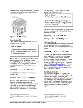 the length times the width of the roof. The key is             can vary from 0.7 – 0.958. Because of this,
in calculating the roof footprint, regardless of               another rule of thumb is used:
how the roof is sloped.
                                                                   Rule of Thumb
                                                                   (which includes runoff coefficient for losses)

                                                                   One inch of rain falling on one square
                                                                   foot of catchment area = 0.5 gallons of
                                                                   rainwater collected.


                                                               The above rule of thumb reflects a C-Coefficient
                                                               of 0.8. A more accurate estimate for capture
                                                               potential would be:

                                                               Equation 3:                  A x R x 0.5 = G
Figure 3 – Roof Footprint 7
                                                               2000 sq. ft. x 2 in x 0.5 = 2,000 gallons
Amount of Rainfall
There is a rule of thumb that is used to quickly               Water Use Demand
calculate rainfall potential:                                  The same general equation applies with regards
                                                               to water demand, with only one difference:
    Rule of Thumb                                              instead of rainfall, ET (evapotranspiration factor)
                                                               is used.
    One inch of rain falling on one square
    foot of catchment area = 0.623 gallons                     Equation 4:                  A x ET x 0.623 = G
    of rainwater collected.
                                                               ET is the sum of evaporation and transpiration,
                                                               which is basically the amount of water a plant
                                                               needs. Each plant type requires different
We can think of a ‘slice’ or ‘chunk’ of rain that is           amounts of water in order to survive. ET rates
one inch thick and one square foot in area                     also vary geographically and over time.
equaling 0.623 gallons. Basically, this number is              A good source for ET rates for the Tampa Bay
a conversion factor that converts inches per                   region is http://www.floridaturf.com/ , which are
square foot to gallons. The equation now                       based on the Steward and Mills, 1967 study.
becomes                                                        The ET rates for the coveted St. Augustine turf
                                                               grass is shown in Figure 4.
Equation 2:                  A x R x 0.623 = G
                                                               Reliability of Rainwater
For a 2,000 square foot catchment area and 2                   The reliability of rainwater for irrigation use
inches of rain,                                                depends on several factors: sufficient quantity
                                                               of rainfall, efficiency of the system, and
2000 sq. ft. x 2 in x 0.623 = 2,492 gallons                    meticulousness of the harvester. The amount of
                                                               rain that falls on any given region varies from
However, 100% of the rain is not generally                     year to year9. Even though predictability is not
captured. There are factors, such as                           entirely possible, estimates can provide a good
evaporation, the over-running of gutters, water                sense of how much rainwater to expect to
loss due to filtration and/or first-flush, which               capture.
reduces the captured amount. The runoff
coefficients (C-Coefficients) for roof surfaces



                                                                                                                           
7                                                              8
 (Texas Water Development Board, Third Edition,                    (Michael R. Lindeburg, 2001, pp. A-43)
                                                               9
2005)                                                              (NCDC, 2007)


Rainwater Harvesting With Cisterns for Landscape Irrigation                                                                   5
 