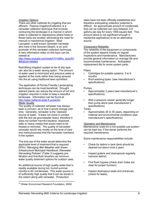 Irrigation Options                                                                          rates have not been officially established and
There are other methods for irrigating that are                                             therefore anticipating collection potential is
efficient. Passive Irrigation/Collection is a                                               difficult. An approximate amount of condensate
rainwater collection technique that involves                                                that can be collected can vary between 3-5
contouring the landscape in a manner in which                                               gallons per day for every 1000 square feet. This
water is collected in depressions where trees or                                            amount alone is not significant enough in
flower beds are located, eliminating the need for                                           residential applications to be an alternative
manual or mechanical irrigation. Brad                                                       source.
Lancaster, a well known rainwater harvester
who lives in the Sonoran Desert, is an avid                                                 Component Reliability
promoter of this rainwater collection technique.                                            The reliability of the equipment or components
A very informative video on this topic can be                                               of the system depend mostly on regular
viewed at                                                                                   inspections and maintenance. Manufacturers
http://www.youtube.com/watch?v=k9Ku_xpyLK4                                                  provide general information on average life and
&feature=related.                                                                           recommended maintenance. Anticipated
                                                                                            replacement life for some system parts:
Retrofitting irrigation system to be of drip type
can also be a water saving option. The amount                                               Filters
of water used is minimized and precious water is                                            • Cartridges for potable systems: 3 to 6
applied at the roots rather than being sprayed                                                   months
into the air using traditional lawn sprinklers.                                             • Roof washing types: (see manufacturer’s
                                                                                                 specifications)
The application of Florida Friendly Landscaping
techniques can be most beneficial. Drought                                                  Pumps
tolerant plants can reduce the amount of turf and                                           • Approximately 3 years (see manufacturer’s
irrigation required in order to keep a beautiful                                               specifications)
landscape. Information can be found at
http://www.swfwmd.state.fl.us/yards/ .                                                      •  With a pressure vessel: generally longer
Water Quality                                                                                  than pump alone (see manufacturer’s
The quality of collected rainwater has always                                                  specifications)
been a concern, as is how it would change over                                              Tanks
time. Generally, rainwater is the ‘cleanest’                                                • Approximately 20 to 30 years, depending on
source of water. It does not come in contact                                                   material and environmental conditions (see
with the soil (as groundwater does), therefore it                                              manufacturer’s specifications)
does not contain harmful bacteria, dissolved
salts or heavy metals that would need to be                                                 Operation and Maintenance
treated or removed. The quality of harvested                                                Maintenance costs for a non-potable use system
rainwater would rely mostly on the level of care                                            can be kept low, if the owner performs the
and meticulousness that the harvester maintains                                             required maintenance.
in the system.
                                                                                            Some maintenance responsibilities include:
The end use of the water would determine the
applicable level of treatment that is required.                                             •   Check for debris in tank (tank should be
EPA’s “Managing Wet Weather with Green                                                          cleaned out about once a year)
Infrastructure Municipal Handbook, Rainwater
Harvesting Policies” (Table 3) suggests pre-                                                •   Inspect gutters and downspouts regularly
filtration and first-flush diverters as minimum                                                 (remove debris)
water quality treatment options for outdoor uses.
                                                                                            •   First flush bypass (check drain holes are
An additional source of high quality water that is                                              clear for proper function)
readily available during hot, humid summer
months is AC condensate. This water source is                                               •   Inspect downspout seals and entrances
of sufficiently high quality that it can be stored in                                           (check for leaks)
the cistern along with rainwater. Production
                                                                                         
14
     (Water Environment Research Foundation, 2009)


Rainwater Harvesting With Cisterns for Landscape Irrigation                                                                                   8
 