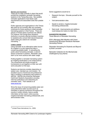 Barriers and Incentives                                        Some suggestions would be to:
There are no rules currently in place that would
prohibit the installation rainwater harvesting                 •   Research the topic. Educate yourself on the
systems in the Tampa Bay area. Non-potable                         subject.
rainwater applications have fewer code
requirements and associated costs than potable                 •   Visit demonstration sites.
ones.
                                                               •   Speak to vendors, irrigation/rainwater
Public agencies and organizations in the Tampa                     harvesting professionals.
Bay area do not currently offer any monetary
incentives for those wanting to install rainwater              •   Start small. Improvements and additions
harvesting systems in their homes. There are                       could always be made at a later time.
places in Florida where incentives are offered.
For instance, the Florida Keys Aqueduct                        SUGGESTED READING
Authority is currently offering monetary incentive             Texas Manual on Rainwater Harvesting
to residents who convert their decommissioned
septic tanks into cisterns for rainwater                       EPA’s Managing Wet Weather with Green
harvesting. 15                                                 Infrastructure Municipal Handbook Rainwater
                                                               Harvesting Policies
CONCLUSION
Using rainwater as an alternative water source                 Rainwater Harvesting for Drylands and Beyond
for irrigation is a very logical first step in                 by Brad Lancaster
conserving potable water. In educating the
public about harvesting rainwater, a second                    Rainwater Collection for the Mechanically
lesson is learned in practice: Rainwater users                 Challenged by Suzy Banks
learn to be more cautious with water usage.

Putting together a rainwater harvesting system
for irrigating landscapes is not rocket science.
The components are simple enough for
homeowners to put together on their own with
some education on the topic.

Systems can become complex depending on
system size, intended use, and location. An
excellent source of technical and professional
help in building or developing said systems is
ARCSA. ARCSA (the American Rainwater
Catchment Systems Association) provides
informal publications and networking for
rainwater users. Their website is at
www.arcsa.org.   

Since the issue of conserving potable water and
using alternative water sources (such as
rainwater) is gaining momentum throughout the
country in recent months, there is ample
information at their reach: online sources,
irrigation/rainwater harvesting professionals, and
demonstration sites.




                                                            
15
      (United Press International, Inc., 2009) 


Rainwater Harvesting With Cisterns for Landscape Irrigation                                                   9
 