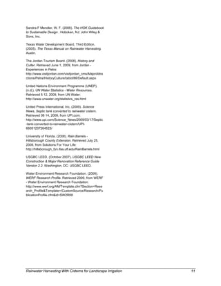 Sandra F Mendler, W. F. (2006). The HOK Guidebook
to Sustainable Design . Hoboken, NJ: John Wiley &
Sons, Inc.

Texas Water Development Board, Third Edition.
(2005). The Texas Manual on Rainwater Harvesting.
Austin.

The Jordan Tourism Board. (2008). History and
Culter. Retrieved June 1, 2009, from Jordan -
Experiences in Petra:
http://www.visitjordan.com/visitjordan_cms/MajorAttra
ctions/Petra/HistoryCulture/tabid/86/Default.aspx

United Nations Environment Programme (UNEP).
(n.d.). UN Water Statistics - Water Resources.
Retrieved 5 12, 2009, from UN Water:
http://www.unwater.org/statistics_res.html

United Press International, Inc. (2009). Science
News, Septic tank converted to rainwater cistern.
Retrieved 08 14, 2009, from UPI.com:
http://www.upi.com/Science_News/2009/03/17/Septic
-tank-converted-to-rainwater-cistern/UPI-
66051237264523/

University of Florida. (2008). Rain Barrels -
Hillsborough County Extension. Retrieved July 25,
2009, from Solutions For Your Life:
http://hillsborough_fyn.ifas.ufl.edu/RainBarrels.html

USGBC LEED. (October 2007). USGBC LEED New
Construction & Major Renovation Reference Guide
Version 2.2. Washington, DC: USGBC LEED.

Water Environment Research Foundation. (2009).
WERF Research Profile. Retrieved 2009, from WERF
- Water Environment Research Foundation:
http://www.werf.org/AM/Template.cfm?Section=Rese
arch_Profile&Template=/CustomSource/Research/Pu
blicationProfile.cfm&id=SW2R08 

 




Rainwater Harvesting With Cisterns for Landscape Irrigation    11
 