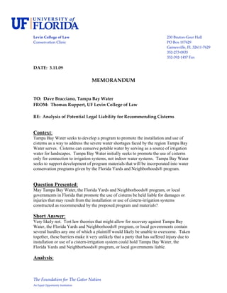  
Levin College of Law                                                         230 Bruton‐Geer Hall 
Conservation Clinic                                                          PO Box 117629 
                                                                             Gainesville, FL 32611‐7629 
                                                                             352‐273‐0835 
                                                                             352‐392‐1457 Fax 
 
DATE:  3.11.09 
 
                                    MEMORANDUM 
 
 
TO:  Dave Bracciano, Tampa Bay Water 
FROM:  Thomas Ruppert, UF Levin College of Law 
 
RE:  Analysis of Potential Legal Liability for Recommending Cisterns 
 
 
Context:
Tampa Bay Water seeks to develop a program to promote the installation and use of
cisterns as a way to address the severe water shortages faced by the region Tampa Bay
Water serves. Cisterns can conserve potable water by serving as a source of irrigation
water for landscapes. Tampa Bay Water initially seeks to promote the use of cisterns
only for connection to irrigation systems, not indoor water systems. Tampa Bay Water
seeks to support development of program materials that will be incorporated into water
conservation programs given by the Florida Yards and Neighborhoods® program.


Question Presented:
May Tampa Bay Water, the Florida Yards and Neighborhoods® program, or local
governments in Florida that promote the use of cisterns be held liable for damages or
injuries that may result from the installation or use of cistern-irrigation systems
constructed as recommended by the proposed program and materials?

Short Answer:
Very likely not. Tort law theories that might allow for recovery against Tampa Bay
Water, the Florida Yards and Neighborhoods® program, or local governments contain
several hurdles any one of which a plaintiff would likely be unable to overcome. Taken
together, these barriers make it very unlikely that a party that has suffered injury due to
installation or use of a cistern-irrigation system could hold Tampa Bay Water, the
Florida Yards and Neighborhoods® program, or local governments liable.

Analysis:



The Foundation for The Gator Nation 
An Equal Opportunity Institution 
 