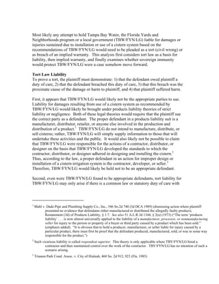 Most likely any attempt to hold Tampa Bay Water, the Florida Yards and
Neighborhoods program or a local government (TBW/FYN/LG) liable for damages or
injuries sustained due to installation or use of a cistern system based on the
recommendations of TBW/FYN/LG would need to be pleaded as a tort (civil wrong) or
as breach of an implied warranty. This analysis first considers tort law as a basis for
liability, then implied warranty, and finally examines whether sovereign immunity
would protect TBW/FYN/LG were a case somehow move forward.

Tort Law Liability
To prove a tort, the plaintiff must demonstrate: 1) that the defendant owed plaintiff a
duty of care, 2) that the defendant breached this duty of care, 3) that this breach was the
proximate cause of the damage or harm to plaintiff, and 4) that plaintiff suffered harm.

First, it appears that TBW/FYN/LG would likely not be the appropriate parties to sue.
Liability for damages resulting from use of a cistern system as recommended by
TBW/FYN/LG would likely be brought under products liability theories of strict
liability or negligence. Both of these legal theories would require that the plaintiff sue
the correct party as a defendant. The proper defendant in a products liability suit is a
manufacturer, distributor, retailer, or anyone else involved in the production and
distribution of a product.1 TBW/FYN/LG do not intend to manufacture, distribute, or
sell cisterns; rather, TBW/FYN/LG will simply supply information to those that will
undertake these activities and the public. It would also likely not be possible to claim
that TBW/FYN/LG were responsible for the actions of a contractor, distributor, or
designer on the basis that TBW/FYN/LG developed the standards to which the
contractor, distributor, or designer adhered in designing and installing the cistern.2
Thus, according to the law, a proper defendant in an action for improper design or
installation of a cistern-irrigation system is the contractor, developer, or seller.3
Therefore, TBW/FYN/LG would likely be held not to be an appropriate defendant.

Second, even were TBW/FYN/LG found to be appropriate defendants, tort liability for
TBW/FYN/LG may only arise if there is a common law or statutory duty of care with


                                                           
1
    Mahl v. Dade Pipe and Plumbing Supply Co., Inc., 546 So.2d 740 (3d DCA 1989) (dismissing action where plaintiff
           presented no evidence that defendants either manufactured or distributed the allegedly faulty product);
           Restatement (3d) of Products Liability, § 1:7. See also 51 A.L.R.3d 1344, § 2(a) (1973) (“The term ‘products
           liability’ . . . is now almost universally applied to the liability of a manufacturer, processor, or nonmanufacturing
           seller for injury to the person or property of a buyer or third party caused by a product which has been sold.”
           (emphasis added). “It is obvious that to hold a producer, manufacturer, or seller liable for injury caused by a
           particular product, there must first be proof that the defendant produced, manufactured, sold, or was in some way
           responsible for the product.”)
2
    Such vicarious liability is called respondeat superior. This theory is only applicable where TBY/FYN/LG hired a
           contractor and then maintained control over the work of the contractor. TBY/FYN/LG has no intention of such a
           scenario arising.
3
    Trianon Park Cond. Assoc. v. City of Hialeah, 468 So. 2d 912, 923 (Fla. 1985)
 