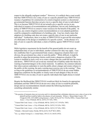 respect to the allegedly negligent conduct.4 However, it is unlikely that a court would
find that TBW/FYN/LG owe a duty of care to a specific plaintiff since TBW/FYN/LG
issuance of guidelines for construction of a cistern-irrigation system is a discretional
governmental function that does not give rise to a specific duty of care to individuals.5
This is so because TBW/FYN/LG do not actually give a specific service to any
individual in issuance of recommendations and guidelines, but are only furthering the
policy of TBW/FYN/LG to conserve water resources for the benefit of the public. In
this case, any cistern-irrigation system recommendations or even adopted guidelines
could be compared to establishment of a building code. Case law clearly states that
adoption of a building code does not create a specific duty of care to any particular
individual.6 Furthermore, there is no duty of TBW/FYN/LG to prevent the misconduct
of a third party in the design or installation of a specific system.7 In the absence of a
duty of care to a specific individual, a claim of liability against TBW/FYN/LG would
fail.

While legislative enactments for the benefit of the general public do not create an
independent duty of care to individuals, another common law duty may apply. Case
law establishes that if a governmental body creates a dangerous situation that is not
obvious, the government has a duty to warn the public.8 While difficult, it might be
possible to argue that promoting cisterns could create a dangerous situation if the
system is installed in such a way as to create a danger that one could fall into the cistern
and drown. TBW/FYN/LG can avoid any minimal risk of liability under this theory by
warning of potential dangers in the cistern materials. In addition, the common indicates
that when a person undertakes to warn the public about a danger and creates reliance in
the public on this warning, the party warning must exercise care in the warning.9 Thus,
as long as the guidelines or recommendations of TBW/FYN/LG do not create hidden
dangerous conditions for the public or clearly warn of such dangers if they do exist,
TBW/FYN/LG owe no duty of care to specific individuals that might choose to install
cisterns.

Despite the likelihood that TBW/FYN/LG would not likely be found to be appropriate
defendants and that TBW/FYN/LG do not owe a duty of care to would-be plaintiffs,
design and use recommendations should contain the following disclaimers or
something substantially similar:
                                                           
4
    The question of immunity does not even arise until it is determined that a defendant otherwise owes a duty of care to the
          plaintiff and thus would be liable in the absence of such immunity. Wilson v. Miami-Dade County, 370
          F.Supp.2d 1250, 1253 (2005) (citing Kaisner v. Kolb, 543 So.2d 732, 734 (Fla.1989)) ; Trianon Park Cond.
          Assoc. v. City of Hialeah, 468 So. 2d 912, 917 (Fla. 1985).
5
    Trianon Park Cond. Assoc. v. City of Hialeah, 468 So. 2d 912, 917, 919 (Fla. 1985).
6
    Trianon Park Cond. Assoc. v. City of Hialeah, 468 So. 2d 912, 915 (Fla. 1985).
7
    Trianon Park Cond. Assoc. v. City of Hialeah, 468 So. 2d 912, 917 (Fla. 1985).
8
    Orlando v. Broward County, Florida, 920 So.2d 54, 58 (4th DCA 2005).
9
    See, e.g. Indian Towing Co. v. United States, 350 U.S. 61, 64-65 (1955).
 