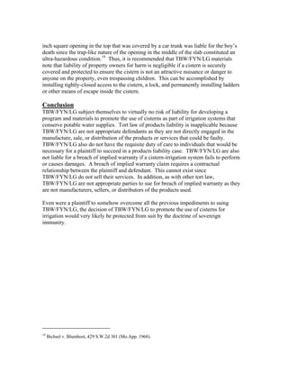 inch square opening in the top that was covered by a car trunk was liable for the boy’s
death since the trap-like nature of the opening in the middle of the slab constituted an
ultra-hazardous condition.19 Thus, it is recommended that TBW/FYN/LG materials
note that liability of property owners for harm is negligible if a cistern is securely
covered and protected to ensure the cistern is not an attractive nuisance or danger to
anyone on the property, even trespassing children. This can be accomplished by
installing tightly-closed access to the cistern, a lock, and permanently installing ladders
or other means of escape inside the cistern.

Conclusion
TBW/FYN/LG subject themselves to virtually no risk of liability for developing a
program and materials to promote the use of cisterns as part of irrigation systems that
conserve potable water supplies. Tort law of products liability is inapplicable because
TBW/FYN/LG are not appropriate defendants as they are not directly engaged in the
manufacture, sale, or distribution of the products or services that could be faulty.
TBW/FYN/LG also do not have the requisite duty of care to individuals that would be
necessary for a plaintiff to succeed in a products liability case. TBW/FYN/LG are also
not liable for a breach of implied warranty if a cistern-irrigation system fails to perform
or causes damages. A breach of implied warranty claim requires a contractual
relationship between the plaintiff and defendant. This cannot exist since
TBW/FYN/LG do not sell their services. In addition, as with other tort law,
TBW/FYN/LG are not appropriate parties to sue for breach of implied warranty as they
are not manufacturers, sellers, or distributors of the products used.

Even were a plaintiff to somehow overcome all the previous impediments to suing
TBW/FYN/LG, the decision of TBW/FYN/LG to promote the use of cisterns for
irrigation would very likely be protected from suit by the doctrine of sovereign
immunity.




                                                           
19
     Bichsel v. Blumhost, 429 S.W.2d 301 (Mo.App. 1968).
 