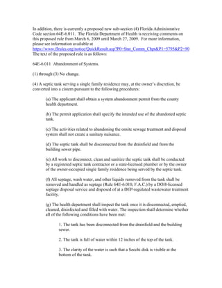 In addition, there is currently a proposed new sub-section (4) Florida Administrative
Code section 64E-6.011. The Florida Department of Health is receiving comments on
this proposed rule from March 6, 2009 until March 27, 2009. For more information,
please see information available at
https://www.flrules.org/notice/QuickResult.asp?P0=Stat_Comm_Chpt&P1=5795&P2=90
The text of the proposed rule is as follows:

64E-6.011 Abandonment of Systems.

(1) through (3) No change.

(4) A septic tank serving a single family residence may, at the owner’s discretion, be
converted into a cistern pursuant to the following procedures:

       (a) The applicant shall obtain a system abandonment permit from the county
       health department.

       (b) The permit application shall specify the intended use of the abandoned septic
       tank.

       (c) The activities related to abandoning the onsite sewage treatment and disposal
       system shall not create a sanitary nuisance.

       (d) The septic tank shall be disconnected from the drainfield and from the
       building sewer pipe.

       (e) All work to disconnect, clean and sanitize the septic tank shall be conducted
       by a registered septic tank contractor or a state-licensed plumber or by the owner
       of the owner-occupied single family residence being served by the septic tank.

       (f) All septage, wash water, and other liquids removed from the tank shall be
       removed and handled as septage (Rule 64E-6.010, F.A.C.) by a DOH-licensed
       septage disposal service and disposed of at a DEP-regulated wastewater treatment
       facility.

       (g) The health department shall inspect the tank once it is disconnected, emptied,
       cleaned, disinfected and filled with water. The inspection shall determine whether
       all of the following conditions have been met:

               1. The tank has been disconnected from the drainfield and the building
               sewer.

               2. The tank is full of water within 12 inches of the top of the tank.

               3. The clarity of the water is such that a Secchi disk is visible at the
               bottom of the tank.
 