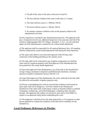 4. The pH of the water in the tank is between 6.0 and 8.0.

            5. The free chlorine residual of the water in the tank is ≤1.0 ppm.

            6. The total coliform count is ≤ 1000 per 100 ml.

            7. The fecal coliform count is ≤ 200 per 100 ml.

            8. No sanitary nuisance condition exists on the property related to the
            abandonment activities.

     (h) One inspection is included in the abandonment permit fee. The applicant shall
     pay a reinspection fee for any additional inspection visits necessary until all of the
     criteria in subparagraphs 64E-6.011(4)(g)1. through 8., F.A.C., are met and final
     approval of the abandonment is granted by the county health department.

     (i) The applicant shall be responsible for all required laboratory fees. All sampling
     shall be conducted by county health department staff during the final inspection.

     (j) The septic tank shall be converted and inspected within 90 days after
     connection of the building plumbing to the sanitary sewer.

     (k) The tank shall not be connected to any irrigation components nor shall the
     water used for irrigation purposes until final approval of the abandonment has
     been granted by the county health department.

     (l) Upon final approval of the abandonment, use of the tank or the drainfield for
     sewage storage, treatment or disposal is prohibited and constitutes a nuisance
     injurious to health as defined by Section 386.041, F.S.

     (m) Upon final approval of the abandonment, the water collected in the tank shall
     be utilized for non-potable, irrigation purposes only.

     (n) Persons contemplating this work are advised that working in and around an
     open septic tank can be dangerous. Activities related to the cleaning and
     disinfection of the septic tank could expose workers to hazards related to confined
     workspaces, methane gas, aerosolized pathogens, collapsing tanks and other
     hazards. The applicant and workers are advised to seek advice from OSHA or
     experts in occupational safety before undertaking this work.

     (o) The applicant is advised to have the tank inspected by a civil engineer or other
     person qualified to evaluate the condition of the tank and its suitability for the
     intended use.

Local Ordinance References in Florida:
 