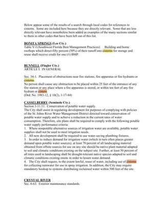 Below appear some of the results of a search through local codes for references to
cisterns. Some are included here because they are directly relevant. Some that are less
directly relevant have nonetheless been added as examples of the many sections similar
to them in other codes that have been left out of this list.

BONITA SPRINGS (Lee Cty.)
Table V-I (Southwest Florida Best Management Practices): Building and home
rooftops which direct fifty percent (50%) of their runoff into cisterns for storage and
reuse shall receive credit for one (1) BMP.


BUNNELL (Flagler Cty.)
ARTICLE I. IN GENERAL

Sec. 34-1. Placement of obstructions near fire stations, fire apparatus or fire hydrants or
cisterns.
No person shall cause any obstruction to be placed within 25 feet of the entrance of any
fire station or any place where a fire apparatus is stored, or within ten feet of any fire
hydrant or cistern.
(Ord. No. 1983-12, § 10(2), 1-17-84)

CASSELBERRY (Seminole Cty.)
Section 3-11.11. Conservation of potable water supply.
The City shall assist in regulating development for purposes of complying with policies
of the St. Johns River Water Management District directed toward conservation of
potable water supply and to achieve a reduction in the current rates of water
consumption. Therefore, site plans shall be required to comply with the following potable
water supply performance criteria:
1. Where nonpotable alternative sources of irrigation water are available, potable water
supplies shall not be used to meet irrigation needs.
2. All new development shall be required to use water-saving plumbing fixtures.
3. In order to reduce demand for irrigation water (which in turn often places greater
demand upon potable water sources), at least 70 percent of all landscaping material
obtained from offsite sources for use on any site should be native plant material adapted
to soil and climatic conditions existing on the subject site. Further, at least 50 percent of
all trees used in landscaping shall be drought-tolerant native species adapted to soil and
climatic conditions existing onsite in order to lessen water demand.
4. The City shall require, to the extent lawful, reuse of water, including use of cisterns
for collecting rainwater for use in spray irrigation. In addition, the City may require
mandatory hookup to systems distributing reclaimed water within 500 feet of the site.


CRYSTAL RIVER
Sec. 6-63. Exterior maintenance standards.
 