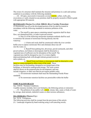 The owner of a structure shall maintain the structure and premises in a safe and sanitary
condition in accordance with the following standards:
. . . . (4) All open, uncovered or insecurely covered cisterns, cellars, wells, pits,
excavations or vaults situated on any premises shall be properly secured or filled to grade
with appropriate fill material.

DUNNELLON (Marion Cty.) (Ord. 2008-01, River Corridor Protection)
(3) Stormwater run-off on the developed portion of the lot shall be treated in
accordance with the following standards to minimize pollution of the
water.
         a. The runoff to open spaces containing natural vegetation shall be sheet
flow, not channelized flow, in order to prevent erosion.
         b. One (1) of the following stormwater treatment methods shall be used
to minimize the amount of stormwater flowing directly into the
waterway.
                 i. A berm and swale shall be constructed within the river corridor
buffer area to capture stormwater flow and eliminate direct run-off
into the water; or,
                 ii. Runoff from parking lots, driveways, paved courtyards, and other
paved surfaces, roof drains or downspouts shall be directed to a
vegetated area of sufficient size for absorption of the runoff. The
vegetated area shall be designed as one (1) or more slightly
depressed planting beds with drought tolerant ground covers or
native plants; or,
                 iii. Runoff from roof drains or downspouts shall be directed to a rain
barrel or cistern designed to allow reuse of the water. These
facilities may be freestanding, designed as an integral part of the
buildings, or directed to underground storage. The reuse system
shall be shown on the proposed plan for development, and may
include irrigation, or other uses that do not require potable water.
         c. All stormwater treatment shall meet the Outstanding Florida Water
standards.
         d. No stormwater retention facilities are permissible within the buffer


FORT WALTON BEACH
Sec. 5.04.02. Nuisance Conditions.
A public nuisance includes, but is not limited to, the following actions or omissions:
. . . . (7) The pollution of any public well, cistern, stream, lake, canal, or body of water
by sewage, dead animals, industrial wastes or other noxious substances;

ISLAMORADA (Monroe Cty.)
Sec. 34-36. Exemptions.
The following activities shall be exempt from the provisions of this article:
(1) Landscape irrigation by hand watering using a self-canceling nozzle;
 
