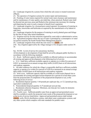 (2) Landscape irrigation by systems from which the sole source is treated wastewater
effluent;
(3) The operation of irrigation systems for system repair and maintenance;
(4) Flushing of water mains required for normal water main clearance and maintenance
and for maintenance of water quality; provided that, where practical, flushed water shall
be directed into pervious areas and flushed at the minimum rate necessary for cleaning
and dispersing the water in such a manner to benefit local vegetation;
(5) Landscape irrigation, by a licensed pest control operator, for purposes of watering in
fungicides, insecticides and herbicides as required by the manufacturer or by federal or
state laws;
(6) Landscape irrigation for the purpose of watering in newly planted grass and foliage
for the first 45 days after initial installation;
(7) Irrigation activity for dust emissions required by court order or administrative action;
(8) Agricultural irrigation where the use of water is permitted by a consumptive or water
use permit issued by the South Florida Water Management District;
(9) Landscape irrigation from which the sole source is a cistern; and
(10) Any irrigation approved by the village manager or his designee under section 34-
38.

Sec. 30-304. Levels of service for concurrency facilities.
All development or development of land shall be served by adequate public facilities in
accordance with the following standards:
(1) Roads. Sufficient capacity shall be available on affected roadways to accommodate
all existing and approved development at the following level of service:
a. U.S. 1 shall have sufficient available capacity to operate at or within five percent of
LOS C as measured on an annual average daily traffic (AADT) basis at all intersections
and roadway segments.
b. All other roadways for which the village is responsible shall have sufficient available
capacity to operate at or within five percent of LOS D as measured on an annual average
daily traffic (AADT) basis at all intersections and roadway segments.
(2) Solid waste. Sufficient capacity shall be available at a solid waste disposal site to
accommodate all existing and approved development for a period of at least three years
from the projected date of completion of the proposed development or use, at the
following levels of service:
a. Residential disposal quantity: 5.44 pounds per capita per day, or 12.2 pounds per day,
equivalent residential unit.
b. Nonresidential disposal quantity: 6.37 pounds per acre per day.
c. Residential collection frequency: Minimum, one time per two weeks for domestic
refuse and for yard trash.
(3) Potable water. Sufficient potable water from an approved and permitted source
shall be available to satisfy the projected water needs of the proposed development or use
at the levels of service listed below. Approved and permitted sources shall include
cisterns, wells, FKAA distribution systems, individual water condensation systems, and
any other system which complies with state standards for potable water.
 