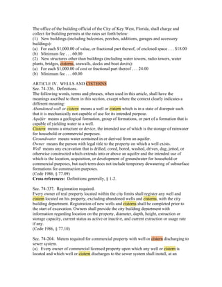 The office of the building official of the City of Key West, Florida, shall charge and
collect for building permits at the rates set forth below:
(1) New buildings (including balconies, porches, additions, garages and accessory
buildings):
(a) For each $1,000.00 of value, or fractional part thereof, of enclosed space . . . $18.00
(b) Minimum fee . . . 60.00
(2) New structures other than buildings (including water towers, radio towers, water
plants, bridges, cisterns, seawalls, docks and boat davits):
(a) For each $1,000.00 of cost or fractional part thereof . . . 24.00
(b) Minimum fee . . . 60.00

ARTICLE IV. WELLS AND CISTERNS
Sec. 74-336. Definitions.
The following words, terms and phrases, when used in this article, shall have the
meanings ascribed to them in this section, except where the context clearly indicates a
different meaning:
Abandoned well or cistern means a well or cistern which is in a state of disrepair such
that it is mechanically not capable of use for its intended purpose.
Aquifer means a geological formation, group of formations, or part of a formation that is
capable of yielding water to a well.
Cistern means a structure or device, the intended use of which is the storage of rainwater
for household or commercial purposes.
Groundwater means water contained in or derived from an aquifer.
Owner means the person with legal title to the property on which a well exists.
Well means any excavation that is drilled, cored, bored, washed, driven, dug, jetted, or
otherwise constructed which extends into or above an aquifer and the intended use of
which is the location, acquisition, or development of groundwater for household or
commercial purposes, but such term does not include temporary dewatering of subsurface
formations for construction purposes.
(Code 1986, § 77.09)
Cross references: Definitions generally, § 1-2.

Sec. 74-337. Registration required.
Every owner of real property located within the city limits shall register any well and
cistern located on his property, excluding abandoned wells and cisterns, with the city
building department. Registration of new wells and cisterns shall be completed prior to
the start of excavation. Owners shall provide the city building department with
information regarding location on the property, diameter, depth, height, extraction or
storage capacity, current status as active or inactive, and current extraction or usage rate
if any.
(Code 1986, § 77.10)

Sec. 74-204. Meters required for commercial property with well or cistern discharging to
sewer system.
(a) Every owner of commercial licensed property upon which any well or cistern is
located and which well or cistern discharges to the sewer system shall install, at an
 