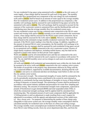 For any residential living space using unmetered wells or cisterns as the sole source of
water supply, a base charge shall be assessed for each such living space. The monthly
wastewater flow (proportional use) component of the user charge for such residential
wells and/or cisterns shall be based on an amount of water equal to the average monthly
flow for residential system users. In addition to the proportional use component, a flat
monthly well surcharge shall be assessed for each residential living space served by the
unmetered wells and/or cisterns. The well surcharge shall be assessed to account for the
exposure of the wastewater system to unmetered flows and the likelihood that wells are
contributing more than the average monthly flow for residential system users.
For any residential system user having a metered water connection to the FKAA water
system and owning wells and/or cisterns currently in use and connected to the wastewater
system, a base charge shall be assessed for the FKAA water system connection, but no
base charge shall be assessed for the wells and/or cisterns. However, a minimum flow
charge based on the estimated average monthly residential wastewater flow shall be
assessed, if the FKAA meter reading is less than the average. In addition, regardless of
the amount of metered FKAA water consumption, the flat monthly well surcharge to be
established by the city manager shall be assessed for each residential living space served
by an unmetered well or cistern connected to the city's wastewater system. Owners of
single-family residences and duplexes, including mobile homes, may but shall not be
required to install water meters on their private water supplies.
Wells and cisterns used by all nonresidential users and that are connected to the city's
wastewater system shall be metered at the user's expense in accordance with section 74-
204. The city shall bill monthly sewer service charges to such users in accordance with
section 74-205.
All wells and cisterns of all residential and nonresidential users within the city limits shall
be assumed to be active wells and cisterns connected to the city's sanitary sewer system.
The holder of record title to the property may demonstrate otherwise by filing with the
city a notarized affidavit, supported by available documentation, declaring that the well
or cistern is not active or connected and does not discharge water before or after use into
the city sanitary sewer system.
(b) Extranormal strength. The extranormal strengths of wastes shall be estimated by the
city by periodically monitoring wastes contributed to the system by users deemed as
frequently or consistently having waste discharges of strengths in excess of those defined
as being of domestic or normal strength. The monitoring of wastes shall be performed in
accordance with current industry standards and procedures for waste flow sampling and
laboratory testing. The amounts of extranormal strength waste components, expressed in
pounds of biochemical oxygen demand (BOD) and total suspended solids (TSS), to
which the extranormal strength surcharge shall be applied shall be calculated from
monitoring data. The estimated amount of such waste component shall be applicable for
12 billing periods or until an adjustment is made resulting from a user's request for
adjustment in accordance with the appeals and adjustment sections of this subdivision.
(c) Base charge units. For purposes of determining the number of base charge units
chargeable to each sewer system user, the average monthly water consumption shall be
calculated annually for residential users on the basis of a three-year rolling average.
The average monthly water consumption per residential dwelling unit shall be calculated
from FKAA water billing records, from city sewer department data files, and from the
 