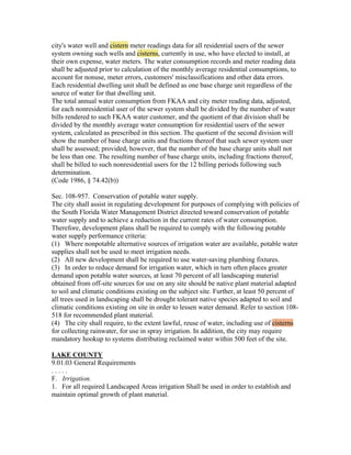 city's water well and cistern meter readings data for all residential users of the sewer
system owning such wells and cisterns, currently in use, who have elected to install, at
their own expense, water meters. The water consumption records and meter reading data
shall be adjusted prior to calculation of the monthly average residential consumptions, to
account for nonuse, meter errors, customers' misclassifications and other data errors.
Each residential dwelling unit shall be defined as one base charge unit regardless of the
source of water for that dwelling unit.
The total annual water consumption from FKAA and city meter reading data, adjusted,
for each nonresidential user of the sewer system shall be divided by the number of water
bills rendered to such FKAA water customer, and the quotient of that division shall be
divided by the monthly average water consumption for residential users of the sewer
system, calculated as prescribed in this section. The quotient of the second division will
show the number of base charge units and fractions thereof that such sewer system user
shall be assessed; provided, however, that the number of the base charge units shall not
be less than one. The resulting number of base charge units, including fractions thereof,
shall be billed to such nonresidential users for the 12 billing periods following such
determination.
(Code 1986, § 74.42(b))

Sec. 108-957. Conservation of potable water supply.
The city shall assist in regulating development for purposes of complying with policies of
the South Florida Water Management District directed toward conservation of potable
water supply and to achieve a reduction in the current rates of water consumption.
Therefore, development plans shall be required to comply with the following potable
water supply performance criteria:
(1) Where nonpotable alternative sources of irrigation water are available, potable water
supplies shall not be used to meet irrigation needs.
(2) All new development shall be required to use water-saving plumbing fixtures.
(3) In order to reduce demand for irrigation water, which in turn often places greater
demand upon potable water sources, at least 70 percent of all landscaping material
obtained from off-site sources for use on any site should be native plant material adapted
to soil and climatic conditions existing on the subject site. Further, at least 50 percent of
all trees used in landscaping shall be drought tolerant native species adapted to soil and
climatic conditions existing on site in order to lessen water demand. Refer to section 108-
518 for recommended plant material.
(4) The city shall require, to the extent lawful, reuse of water, including use of cisterns
for collecting rainwater, for use in spray irrigation. In addition, the city may require
mandatory hookup to systems distributing reclaimed water within 500 feet of the site.

LAKE COUNTY
9.01.03 General Requirements
.....
F. Irrigation.
1. For all required Landscaped Areas irrigation Shall be used in order to establish and
maintain optimal growth of plant material.
 