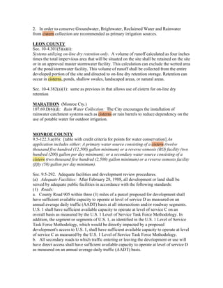 2. In order to conserve Groundwater, Brightwater, Reclaimed Water and Rainwater
from cistern collection are recommended as primary irrigation sources.

LEON COUNTY
Sec. 10-4.301(5)(a)(i):
Systems utilizing on-line dry retention only. A volume of runoff calculated as four inches
times the total impervious area that will be situated on the site shall be retained on the site
or in an approved master stormwater facility. This calculation can exclude the wetted area
of the pond/stormwater facility. This volume of runoff shall be collected from the entire
developed portion of the site and directed to on-line dry retention storage. Retention can
occur in cisterns, ponds, shallow swales, landscaped areas, or natural areas.

Sec. 10-4.382(a)(1): same as previous in that allows use of cistern for on-line dry
retention

MARATHON (Monroe Cty.)
107.69.D(6)(d): Rain Water Collection: The City encourages the installation of
rainwater catchment systems such as cisterns or rain barrels to reduce dependency on the
use of potable water for outdoor irrigation.


MONROE COUNTY
9.5-122.3.a(16): [table with credit criteria for points for water conservation] An
application includes either: A primary water source consisting of a cistern (twelve
thousand five hundred (12,500) gallon minimum) or a reverse osmosis (RO) facility (two
hundred (200) gallon per day minimum); or a secondary water source consisting of a
cistern (two thousand five hundred (2,500) gallon minimum) or a reverse osmosis facility
(fifty (50) gallon per day minimum).

Sec. 9.5-292. Adequate facilities and development review procedures.
(a) Adequate Facilities: After February 28, 1988, all development or land shall be
served by adequate public facilities in accordance with the following standards:
(1) Roads:
a. County Road 905 within three (3) miles of a parcel proposed for development shall
have sufficient available capacity to operate at level of service D as measured on an
annual average daily traffic (AADT) basis at all intersections and/or roadway segments.
U.S. 1 shall have sufficient available capacity to operate at level of service C on an
overall basis as measured by the U.S. 1 Level of Service Task Force Methodology. In
addition, the segment or segments of U.S. 1, as identified in the U.S. 1 Level of Service
Task Force Methodology, which would be directly impacted by a proposed
development's access to U.S. 1, shall have sufficient available capacity to operate at level
of service C as measured by the U.S. 1 Level of Service Task Force Methodology.
b. All secondary roads to which traffic entering or leaving the development or use will
have direct access shall have sufficient available capacity to operate at level of service D
as measured on an annual average daily traffic (AADT) basis.
 