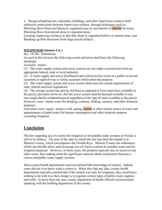 e. Design of parking lots, sidewalks, buildings, and other impervious surfaces shall
minimize connections between impervious surfaces, through techniques such as:
Directing flows from roof drains to vegetated areas or rain barrels or cisterns for reuse;
Directing flows from paved areas to vegetated areas;
Locating impervious surfaces so that they drain to vegetated buffers or natural areas; and
Breaking up flow directions from large paved surfaces.


WILDWOOD (Sumter Cty.)
Sec. 19-366. Definitions.
As used in this division the following words and terms shall have the following
meanings:
Available means:
(1) The water supply system and sewer systems are not under a moratorium from an
appropriate federal, state or local authority.
(2) A water supply and sewer distribution and collection line exists in a public or private
easement or right-of-way or utility easement which abuts the property.
(3) The water supply system and sewer system shall meet all current requirements of
state, federal and local regulations.
(4) The sewage system has gravity fed lines as opposed to force main lines available to
the parcel; provided, however, that the sewer system shall be deemed available to any
non-single-family residential parcel regardless of the type of main available to the parcel.
Domestic water means water for drinking, culinary, bathing, sanitary, and other domestic
purposes.
Individual water supply means a well, spring, cistern or other similar source of water and
appurtenance of piped water for human consumption and other domestic purpose
excluding irrigation.


Conclusion
The law regarding use of cisterns for irrigation or for potable water systems in Florida is
still in its infancy. The area of the state in which this law has most developed is in
Monroe County, which encompasses the Florida Keys. Monroe County has ordinances
which specifically allow and encourage use of cistern systems for potable water and for
irrigation purposes. However, in these cases, the property typically has no access to any
other water, thus making moot the significant concerns about connections between a
cistern and public water supply systems.

Most county health departments interviewed had little knowledge of cisterns. Indeed,
some did not even know what a cistern is. When they had any idea, county health
departments typically asserted that if the system was only for irrigation, they would have
nothing to do with it as their charge is to regulate certain types of public water supplies
and wells. In more than one case, county department of health officials recommended
speaking with the building department of the county.
 
