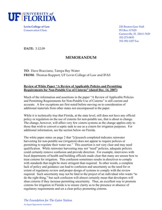  
Levin College of Law                                                             230 Bruton‐Geer Hall 
Conservation Clinic                                                              PO Box 117629 
                                                                                 Gainesville, FL 32611‐7629 
                                                                                 352‐273‐0835 
                                                                                 352‐392‐1457 Fax 
 
DATE:  3.12.09 
 
                                    MEMORANDUM 
 
 
TO:  Dave Bracciano, Tampa Bay Water 
FROM:  Thomas Ruppert, UF Levin College of Law and IFAS 
 

Review of White Paper “A Review of Applicable Policies and Permitting
Requirements for Non-Potable Use of Cisterns” (dated Dec. 14, 2007)

Much of the information and assertions in the paper “A Review of Applicable Policies
and Permitting Requirements for Non-Potable Use of Cisterns” is still current and
accurate. A few exceptions are first noted before moving on to consideration of
additional materials from other states not encompassed in the paper.

While it is technically true that Florida, at the state level, still does not have any official
policy or regulation on the use of cisterns for non-potable use, that is about to change.
The change, however, will affect very few cistern systems as the change applies only to
those that wish to convert a septic tank to use as a cistern for irrigation purposes. For
additional information, see the section below on Florida.

The white paper states on page 2 that “[r]esearch completed indicates rainwater
harvesting for non-potable use (irrigation) does not appear to require policies or
permitting to regulate their water use.” This assertion is not very clear and may need
qualification. While rainwater harvesting may not “need” policies, adequate policies
could certainly remove confusion and provide direction. For example, interviews with
local departments of health and building officials made clear that many are unsure how to
treat cisterns for irrigation. This confusion sometimes results in directives to comply
with standards that might be more stringent than required. In other words, a complete
lack of policy and guidance can lead to confusion and uncertainty as the need for or
extent of regulatory review and proper design of systems to comply with the review
required. Such uncertainty may not be fatal to the project of an individual who wants “to
do the right thing,” but such confusion will almost certainly mean that developers will
shun cisterns if they increase permitting uncertainty. Thus, an excellent way to promote
cisterns for irrigation in Florida is to ensure clarity as to the presence or absence of
regulatory requirements and set a clear policy promoting cisterns.


The Foundation for The Gator Nation 
An Equal Opportunity Institution 
 