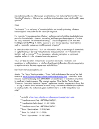 materials standards, and other design specifications, even including “roof washers” and
“first-flush” diverters. Ohio also has a website for information on private [potable] water
systems.6

Texas

The State of Texas and many of its municipalities are actively promoting rainwater
harvesting as a source of water for landscape irrigation.

For example, Texas requires that efficiency and conservation building standards include
procedural standards for rainwater harvesting7 and has required development of health
and safety standards for rainwater harvesting.8 Effective September 2009, new state
buildings over 10,000 sq. ft. will be required to have on-site reclaimed water facilities
such as cisterns for indoor non-potable use and irrigation.9

In addition to these state laws, Texas law indicates its policy to encourage all institutions
of higher learning to develop curriculums and instruction for on-site reclaimed water
facilities such as cisterns.10 Texas also grants a sales tax exemption to equipment,
supplies, and services for rainwater harvesting systems.11

Texas law does not allow homeowners’ association covenants, conditions, and
restrictions to prohibit cisterns or rain barrels although the law does allow the association
to regulate the size, location, appearance, and shielding.12

http://rainwaterharvesting.tamu.edu

Austin: The City of Austin provides a “Texas Guide to Rainwater Harvesting” on their
website at www.cityofaustin.org/watercon/rainwaterharvesting.htm. Austin also offers
financial incentives ranging from $45 to $500 towards the cost of installation of cisterns
to supply an irrigation system. The program requires Note that the Austin, Texas
“Rainwater Harvesting Incentive Program” application contains language specifying that
“The City of Austin makes no claims as to the safety or reliability of installed equipment
or resulting water. The participant agrees that the water is to be for non-potable uses
only.”

                                                           
              6
                  Available at http://www.odh.ohio.gov/odhprograms/eh/water/water1.aspx.
              7
                  Texas Government Code § 447.004(c)(8) (2008).
              8
                  Texas Health & Safety Code § 341.042 (2008).
              9
                  Texas Government Code § 447.004(c)(1) (2009).
              10
                   Texas Education Code § 51.969 (2008).
              11
                   Texas Tax Code § 151.355 (2008).
              12
                   Texas Property Code § 202.007 (2008).
 