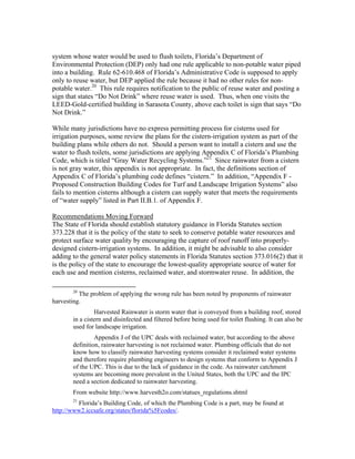 system whose water would be used to flush toilets, Florida’s Department of
Environmental Protection (DEP) only had one rule applicable to non-potable water piped
into a building. Rule 62-610.468 of Florida’s Administrative Code is supposed to apply
only to reuse water, but DEP applied the rule because it had no other rules for non-
potable water.20 This rule requires notification to the public of reuse water and posting a
sign that states “Do Not Drink” where reuse water is used. Thus, when one visits the
LEED-Gold-certified building in Sarasota County, above each toilet is sign that says “Do
Not Drink.”

While many jurisdictions have no express permitting process for cisterns used for
irrigation purposes, some review the plans for the cistern-irrigation system as part of the
building plans while others do not. Should a person want to install a cistern and use the
water to flush toilets, some jurisdictions are applying Appendix C of Florida’s Plumbing
Code, which is titled “Gray Water Recycling Systems.”21 Since rainwater from a cistern
is not gray water, this appendix is not appropriate. In fact, the definitions section of
Appendix C of Florida’s plumbing code defines “cistern.” In addition, “Appendix F -
Proposed Construction Building Codes for Turf and Landscape Irrigation Systems” also
fails to mention cisterns although a cistern can supply water that meets the requirements
of “water supply” listed in Part II.B.1. of Appendix F.

Recommendations Moving Forward
The State of Florida should establish statutory guidance in Florida Statutes section
373.228 that it is the policy of the state to seek to conserve potable water resources and
protect surface water quality by encouraging the capture of roof runoff into properly-
designed cistern-irrigation systems. In addition, it might be advisable to also consider
adding to the general water policy statements in Florida Statutes section 373.016(2) that it
is the policy of the state to encourage the lowest-quality appropriate source of water for
each use and mention cisterns, reclaimed water, and stormwater reuse. In addition, the
                                                           
              20
          The problem of applying the wrong rule has been noted by proponents of rainwater
harvesting.
                       Harvested Rainwater is storm water that is conveyed from a building roof, stored
              in a cistern and disinfected and filtered before being used for toilet flushing. It can also be
              used for landscape irrigation.
                       Appendix J of the UPC deals with reclaimed water, but according to the above
              definition, rainwater harvesting is not reclaimed water. Plumbing officials that do not
              know how to classify rainwater harvesting systems consider it reclaimed water systems
              and therefore require plumbing engineers to design systems that conform to Appendix J
              of the UPC. This is due to the lack of guidance in the code. As rainwater catchment
              systems are becoming more prevalent in the United States, both the UPC and the IPC
              need a section dedicated to rainwater harvesting.
              From website http://www.harvesth2o.com/statues_regulations.shtml
              21
         Florida’s Building Code, of which the Plumbing Code is a part, may be found at
http://www2.iccsafe.org/states/florida%5Fcodes/.
 