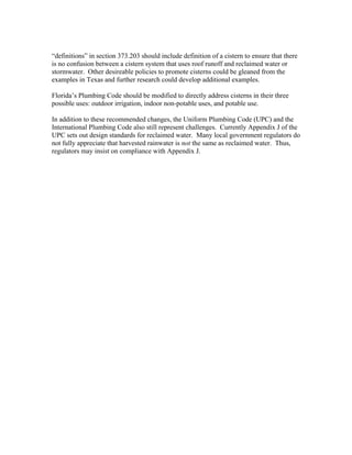 “definitions” in section 373.203 should include definition of a cistern to ensure that there
is no confusion between a cistern system that uses roof runoff and reclaimed water or
stormwater. Other desireable policies to promote cisterns could be gleaned from the
examples in Texas and further research could develop additional examples.

Florida’s Plumbing Code should be modified to directly address cisterns in their three
possible uses: outdoor irrigation, indoor non-potable uses, and potable use.

In addition to these recommended changes, the Uniform Plumbing Code (UPC) and the
International Plumbing Code also still represent challenges. Currently Appendix J of the
UPC sets out design standards for reclaimed water. Many local government regulators do
not fully appreciate that harvested rainwater is not the same as reclaimed water. Thus,
regulators may insist on compliance with Appendix J.
 
 