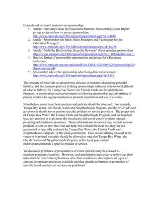 Examples of reviewed materials on sponsorship:
   1. Article “Innovative Ideas for Successful Planners: Sponsorships Done Right!”
      giving advice on how to secure sponsorships:
      http://www.mpiweb.org/CMS/mpiweb/mpicontent.aspx?id=14018
   2. Article “Sponsorship and Sales: Sales Strategies and Techniques for the
      Exhibition Manager”
      http://www.mpiweb.org/CMS/MPIweb/mpicontent.aspx?id=16938
   3. Article “Build the Relationship. Reap the Rewards” about growing sponsorships
      https://www.mpiweb.org/CMS/mpiweb/mpicontent.aspx?id=14010&printview=1
   4. Detailed listing of sponsorship opportunities and prices for a European
      conference:
      http://www.mpiweb.org/cms/uploadedFiles/EMEC%202009%20Sponsorship%20
      Opportunities.pdf
   5. Sponsorship advice for sponsorship advertising directed at women:
      http://www.mpiweb.org/CMS/mpiweb/mpicontent.aspx?id=5839

The ubiquity of materials on sponsorship, absence of materials discussing potential
liability, and the common practice of doing sponsorships indicates little to no likelihood
of adverse liability for Tampa Bay Water, the Florida Yards and Neighborhoods
Program, or cooperating local governments in allowing sponsorship and advertising of
private vendors during presentations to promote installation and use of cisterns.

Nonetheless, some basic best practices and policies should be observed. For example,
Tampa Bay Water, the Florida Yards and Neighborhoods Program, and the involved local
government should never endorse specific products or service providers. The proper role
of Tampa Bay Water, the Florida Yards and Neighborhoods Program, and the involved
local government is to promote the installation and use of cistern systems through
providing informational resources. These informational resources may include various
products or service providers that can help, but it should be clear that they are not
guaranteed or specially endorsed by Tampa Bay Water, the Florida Yards and
Neighborhoods Program, or the local government. Thus, no advertising allowed at the
venue or in printed materials should be allowed to state that Tampa Bay Water, the
Florida Yards and Neighborhoods Program, or the local government
endorses/recommends a specific product or service.

To also avoid problems, representatives of event sponsors may be allowed as
speakers/presenters/panelists. However, such participants must receive notice that their
roles shall be limited to explanations of technical materials, descriptions of types of
services or products/processes available and that specific references or promotion of
specific brand products or services are prohibited.
 