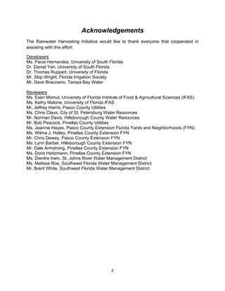Acknowledgements
The Rainwater Harvesting Initiative would like to thank everyone that cooperated in
assisting with this effort:

Developers
Ms. Pacia Hernandez, University of South Florida
Dr. Daniel Yeh, University of South Florida
Dr. Thomas Ruppert, University of Florida
Mr. Skip Wright, Florida Irrigation Society
Mr. Dave Bracciano, Tampa Bay Water

Reviewers
Ms. Esen Momul, University of Florida Institute of Food & Agricultural Sciences (IFAS)
Ms. Kathy Malone, University of Florida IFAS
Mr. Jeffrey Harris, Pasco County Utilities
Ms. Chris Claus, City of St. Petersburg Water Resources
Mr. Norman Davis, Hillsborough County Water Resources
Mr. Bob Peacock, Pinellas County Utilities
Ms. Jeannie Hayes, Pasco County Extension Florida Yards and Neighborhoods (FYN)
Ms. Wilma J. Holley, Pinellas County Extension FYN
Mr. Chris Dewey, Pasco County Extension FYN
Ms. Lynn Barber, Hillsborough County Extension FYN
Mr. Dale Armstrong, Pinellas County Extension FYN
Ms. Doris Heitzmann, Pinellas County Extension FYN
Ms. Dierdre Irwin, St. Johns River Water Management District
Ms. Melissa Roe, Southwest Florida Water Management District
Mr. Brent White, Southwest Florida Water Management District




                                           2
 
 