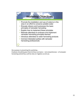 Our purpose in presenting this workshop…
Emphasis should be given that (1) these are basics – not comprehensive – of rainwater 
harvesting and (2) focus will be only on irrigation as end use.




                                                                                         13
 