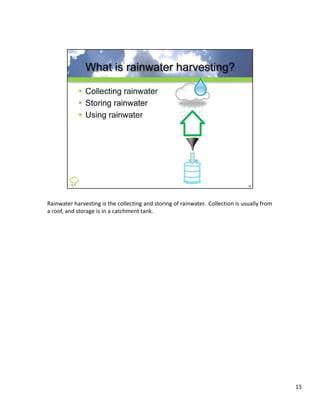 Rainwater harvesting is the collecting and storing of rainwater.  Collection is usually from 
a roof, and storage is in a catchment tank.




                                                                                                15
 