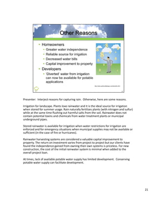 Presenter: Interject reasons for capturing rain.  Otherwise, here are some reasons.

Irrigation for landscape. Plants love rainwater and it is the ideal source for irrigation 
when stored for summer usage. Rain naturally fertilizes plants (with nitrogen and sulfur) 
while at the same time flushing out harmful salts from the soil. Rainwater does not 
contain potential toxins and chemicals from water treatment plants or municipal 
underground pipes.

Stored rainwater is available for irrigation when water restrictions for irrigation are 
enforced and for emergency situations when municipal supplies may not be available or 
sufficient (in the case of fire or hurricanes).

Rainwater harvesting systems are considered a valuable capital improvement to 
                      g y                                    p      p
property. The return on investment varies from project to project but our clients have 
found the independence gained from owning their own systems is priceless. For new 
construction, the cost of the initial rainwater system is minimal when added to the 
overall project loan.

At times, lack of available potable water supply has limited development.  Conserving 
potable water supply can facilitate development.




                                                                                             21
 