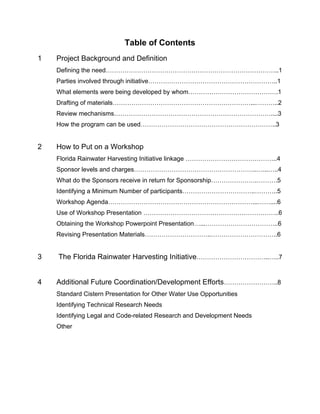 Table of Contents
1   Project Background and Definition
    Defining the need………………………………………………………………………..1
    Parties involved through initiative……………………………………………………..1
    What elements were being developed by whom…………………………………….1
    Drafting of materials…………………………………………………………...………..2
    Review mechanisms…………………………………………………………………....3
    How the program can be used………………………………………………………..3


2   How to Put on a Workshop
    Florida Rainwater Harvesting Initiative linkage ……………………………………..4
    Sponsor levels and charges…………………………………………………..…...…..4
    What do the Sponsors receive in return for Sponsorship………………….……….5
    Identifying a Minimum Number of participants……………………………..………..5
    Workshop Agenda……………………………………………………………...……....6
    Use of Workshop Presentation ………………………………………………………..6
    Obtaining the Workshop Powerpoint Presentation…...……………………………..6
    Revising Presentation Materials…………………………..…………………………..6


3   The Florida Rainwater Harvesting Initiative……………………………..…..7


4   Additional Future Coordination/Development Efforts……………………..8
    Standard Cistern Presentation for Other Water Use Opportunities
    Identifying Technical Research Needs
    Identifying Legal and Code-related Research and Development Needs
    Other




 
 
 