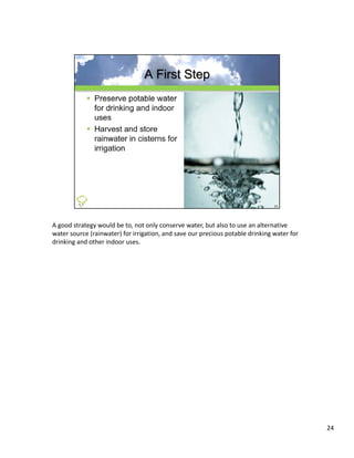 A good strategy would be to, not only conserve water, but also to use an alternative 
water source (rainwater) for irrigation, and save our precious potable drinking water for 
drinking and other indoor uses.




                                                                                             24
 