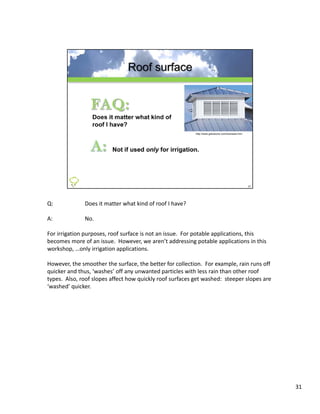 Q:             Does it matter what kind of roof I have?

A:             No.

For irrigation purposes, roof surface is not an issue.  For potable applications, this 
For irrigation purposes roof surface is not an issue For potable applications this
becomes more of an issue.  However, we aren’t addressing potable applications in this 
workshop, …only irrigation applications.

However, the smoother the surface, the better for collection.  For example, rain runs off 
quicker and thus, ‘washes’ off any unwanted particles with less rain than other roof 
types.  Also, roof slopes affect how quickly roof surfaces get washed:  steeper slopes are 
‘washed’ quicker.
 washed quicker




                                                                                              31
 