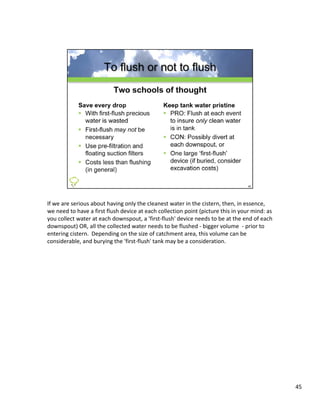 If we are serious about having only the cleanest water in the cistern, then, in essence, 
we need to have a first flush device at each collection point (picture this in your mind: as 
you collect water at each downspout, a 'first‐flush' device needs to be at the end of each 
downspout) OR, all the collected water needs to be flushed ‐ bigger volume  ‐ prior to 
entering cistern.  Depending on the size of catchment area, this volume can be 
entering cistern Depending on the size of catchment area this volume can be
considerable, and burying the 'first‐flush' tank may be a consideration. 




                                                                                                45
 
