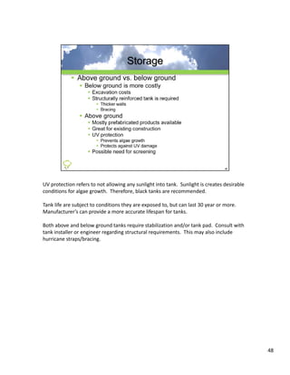 UV protection refers to not allowing any sunlight into tank.  Sunlight is creates desirable 
conditions for algae growth.  Therefore, black tanks are recommended.  

Tank life are subject to conditions they are exposed to, but can last 30 year or more.  
Manufacturer s can provide a more accurate lifespan for tanks.
Manufacturer’s can provide a more accurate lifespan for tanks

Both above and below ground tanks require stabilization and/or tank pad.  Consult with 
tank installer or engineer regarding structural requirements.  This may also include 
hurricane straps/bracing.




                                                                                               48
 