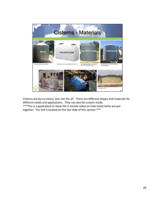 Cisterns are by no means ‘one size fits all’.  There are different shapes and materials for 
different needs and applications.  They can also be custom made.
***This is a good place to show the 5 minute video on how metal tanks are put 
together.  The link is located on the last slide of this section.***




                                                                                               49
 