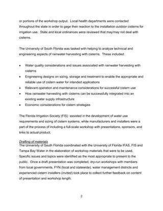 or portions of the workshop output. Local health departments were contacted
throughout the state in order to gage their reaction to the installation outdoor cisterns for
irrigation use. State and local ordinances were reviewed that may/may not deal with
cisterns.


The University of South Florida was tasked with helping to analyze technical and
engineering aspects of rainwater harvesting with cisterns. These included:


•   Water quality considerations and issues associated with rainwater harvesting with
    cisterns
•   Engineering designs on sizing, storage and treatment to enable the appropriate and
    reliable use of cistern water for intended applications
•   Relevant operation and maintenance considerations for successful cistern use
•   How rainwater harvesting with cisterns can be successfully integrated into an
    existing water supply infrastructure
•   Economic considerations for cistern strategies


The Florida Irrigation Society (FIS) assisted in the development of water use
requirements and sizing of cistern systems, while manufacturers and installers were a
part of the process of including a full-scale workshop with presentations, sponsors, and
links to actual product.

Drafting of materials
The University of South Florida coordinated with the University of Florida IFAS, FIS and
Tampa Bay Water in the elaboration of workshop materials that were to be used.
Specific issues and topics were identified as the most appropriate to present to the
public. Once a draft presentation was completed, dry-run workshops with members
from local governments, FYN (local and statewide), water management districts and
experienced cistern installers (invited) took place to collect further feedback on content
of presentation and workshop length.




                                              2
 
 
